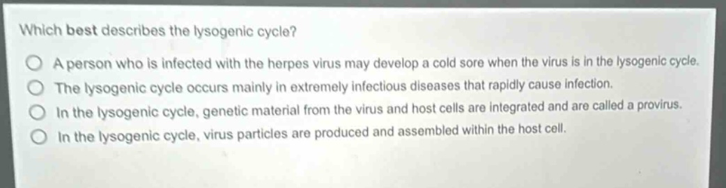 which best describes the lysogenic cycle?\na person who is infected with the herpes virus may develop a cold sore when the virus is in the lysogenic cycle.\nthe lysogenic cycle occurs mainly in extremely infectious diseases that rapidly cause infection.\nin the lysogenic cycle, genetic material from the virus and host cells are integrated and are called a provirus.\nin the lysogenic cycle, virus particles are produced and assembled within the host cell.
