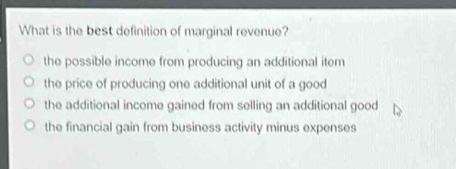 what is the best definition of marginal revenue?\n the possible income from producing an additional item\n the price of producing one additional unit of a good\n the additional income gained from selling an additional good\n the financial gain from business activity minus expenses
