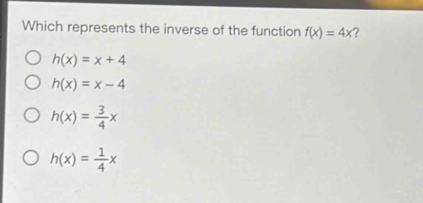 which represents the inverse of the function f(x) = 4x?\n○ h(x) = x + 4\n○ h(x) = x - 4\n○ h(x) = \\frac{3}{4}x\n○ h(x) = \\frac{1}{4}x