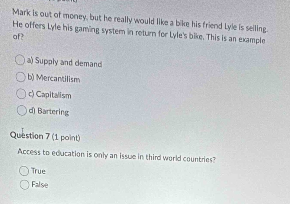 mark is out of money, but he really would like a bike his friend lyle is selling. he offers lyle his gaming system in return for lyles bike. this is an example of?\n\na) supply and demand\nb) mercantilism\nc) capitalism\nd) bartering\n\nquestion 7 (1 point)\naccess to education is only an issue in third world countries?\n\ntrue\nfalse