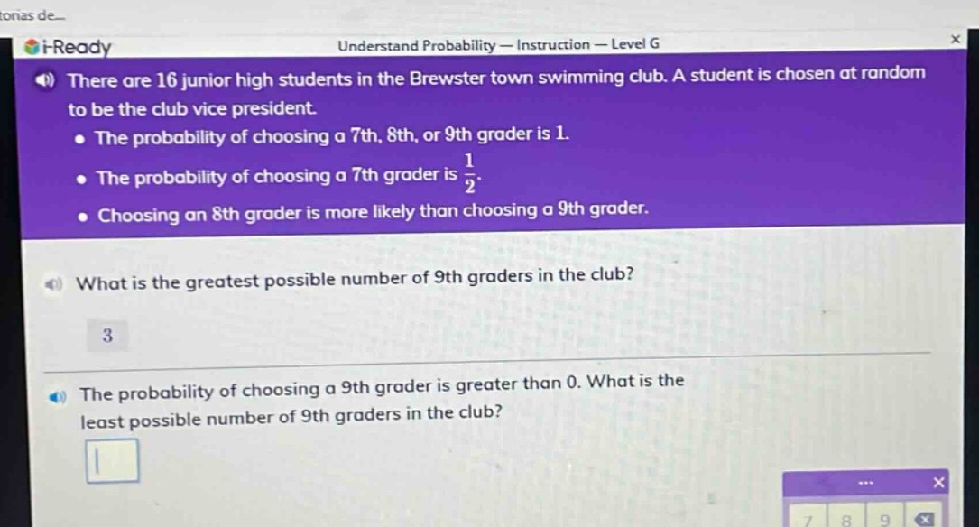 there are 16 junior high students in the brewster town swimming club. a student is chosen at random to be the club vice - president.\nthe probability of choosing a 7th, 8th, or 9th grader is 1.\nthe probability of choosing a 7th grader is $\frac{1}{2}$.\nchoosing an 8th grader is more likely than choosing a 9th grader.\nwhat is the greatest possible number of 9th graders in the club?\n3\nthe probability of choosing a 9th grader is greater than 0. what is the least possible number of 9th graders in the club?