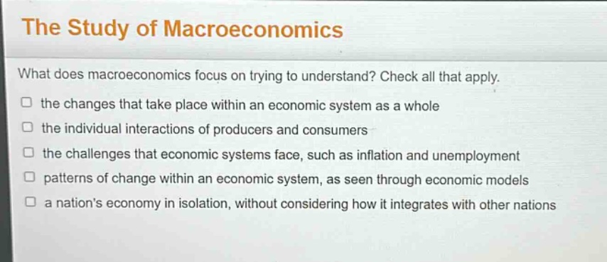 the study of macroeconomics\nwhat does macroeconomics focus on trying to understand? check all that apply.\n□ the changes that take place within an economic system as a whole\n□ the individual interactions of producers and consumers\n□ the challenges that economic systems face, such as inflation and unemployment\n□ patterns of change within an economic system, as seen through economic models\n□ a nations economy in isolation, without considering how it integrates with other nations