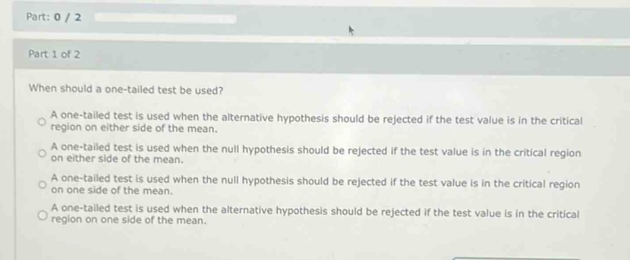 part: 0 / 2\npart 1 of 2\nwhen should a one - tailed test be used?\na one - tailed test is used when the alternative hypothesis should be rejected if the test value is in the critical region on either side of the mean.\na one - tailed test is used when the null hypothesis should be rejected if the test value is in the critical region on either side of the mean.\na one - tailed test is used when the null hypothesis should be rejected if the test value is in the critical region on one side of the mean.\na one - tailed test is used when the alternative hypothesis should be rejected if the test value is in the critical region on one side of the mean.
