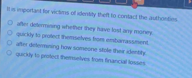 it is important for victims of identity theft to contact the authorities\n○ after determining whether they have lost any money.\n○ quickly to protect themselves from embarrassment.\n○ after determining how someone stole their identity.\n○ quickly to protect themselves from financial losses.