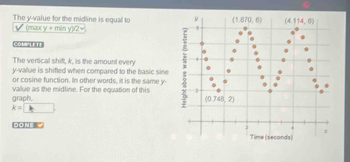 the y - value for the midline is equal to (max y + min y)/2. complete the vertical shift, k, is the amount every y - value is shifted when compared to the basic sine or cosine function. in other words, it is the same y - value as the midline. for the equation of this graph, k =