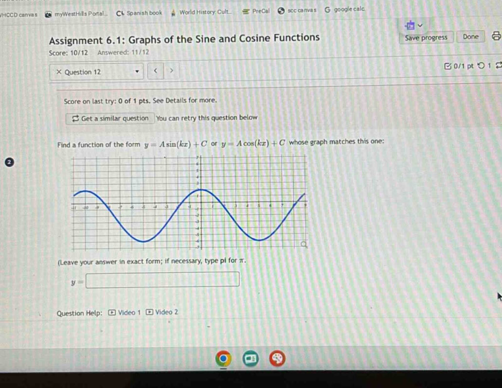 assignment 6.1: graphs of the sine and cosine functions\nscore: 10/12 answered: 11/12\n× question 12\nscore on last try: 0 of 1 pts. see details for more.\nget a similar question you can retry this question below\nfind a function of the form (y = asin(kx)+c) or (y = acos(kx)+c) whose graph matches this one:\n(leave your answer in exact form; if necessary, type pi for (pi).\n(y=)\nquestion help: video 1 video 2
