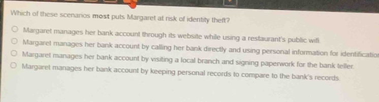 which of these scenarios most puts margaret at risk of identity theft?\nmargaret manages her bank account through its website while using a restaurants public wifi.\nmargaret manages her bank account by calling her bank directly and using personal information for identification.\nmargaret manages her bank account by visiting a local branch and signing paperwork for the bank teller.\nmargaret manages her bank account by keeping personal records to compare to the banks records.