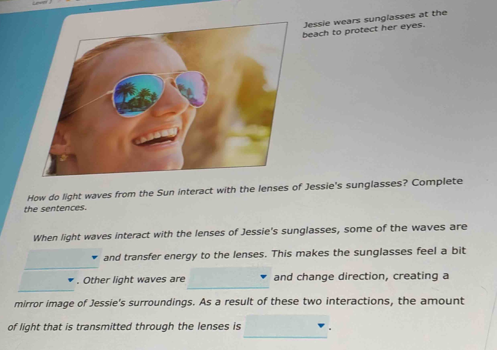 jessie wears sunglasses at the beach to protect her eyes. how do light waves from the sun interact with the lenses of jessies sunglasses? complete the sentences. when light waves interact with the lenses of jessies sunglasses, some of the waves are and transfer energy to the lenses. this makes the sunglasses feel a bit. other light waves are and change direction, creating a mirror image of jessies surroundings. as a result of these two interactions, the amount of light that is transmitted through the lenses is.