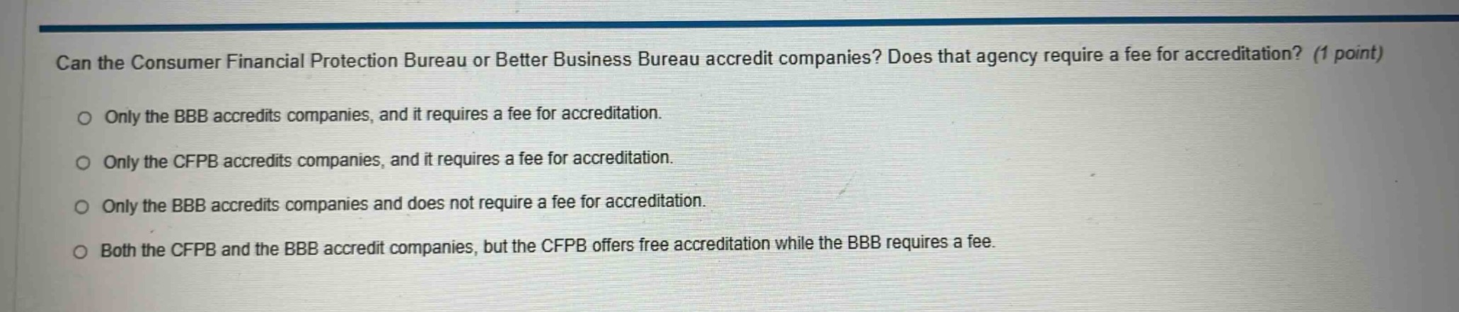 can the consumer financial protection bureau or better business bureau accredit companies? does that agency require a fee for accreditation? (1 point)\n\nonly the bbb accredits companies, and it requires a fee for accreditation.\n\nonly the cfpb accredits companies, and it requires a fee for accreditation.\n\nonly the bbb accredits companies and does not require a fee for accreditation.\n\nboth the cfpb and the bbb accredit companies, but the cfpb offers free accreditation while the bbb requires a fee.