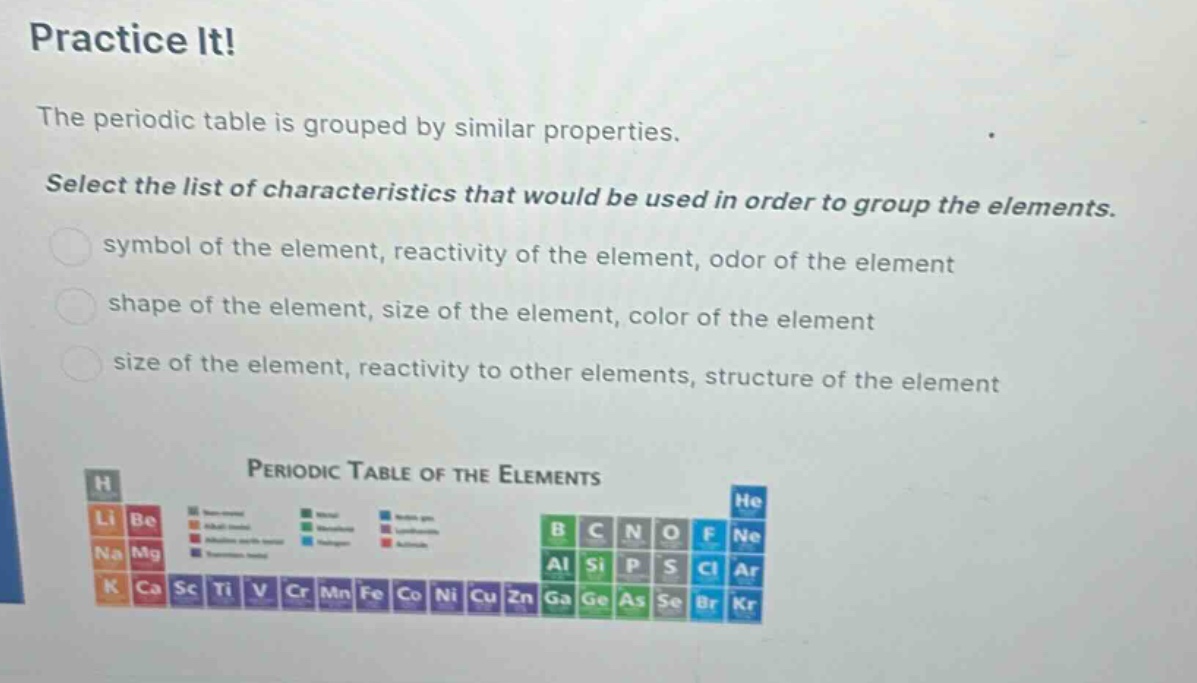 practice it!\nthe periodic table is grouped by similar properties.\nselect the list of characteristics that would be used in order to group the elements.\nsymbol of the element, reactivity of the element, odor of the element\nshape of the element, size of the element, color of the element\nsize of the element, reactivity to other elements, structure of the element\nperiodic table of the elements