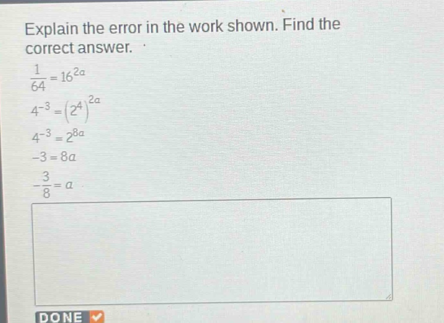 explain the error in the work shown. find the correct answer.\n$\frac{1}{64}=16^{2a}$\n$4^{-3}=(2^{4})^{2a}$\n$4^{-3}=2^{8a}$\n$-3 = 8a$\n$-\frac{3}{8}=a$