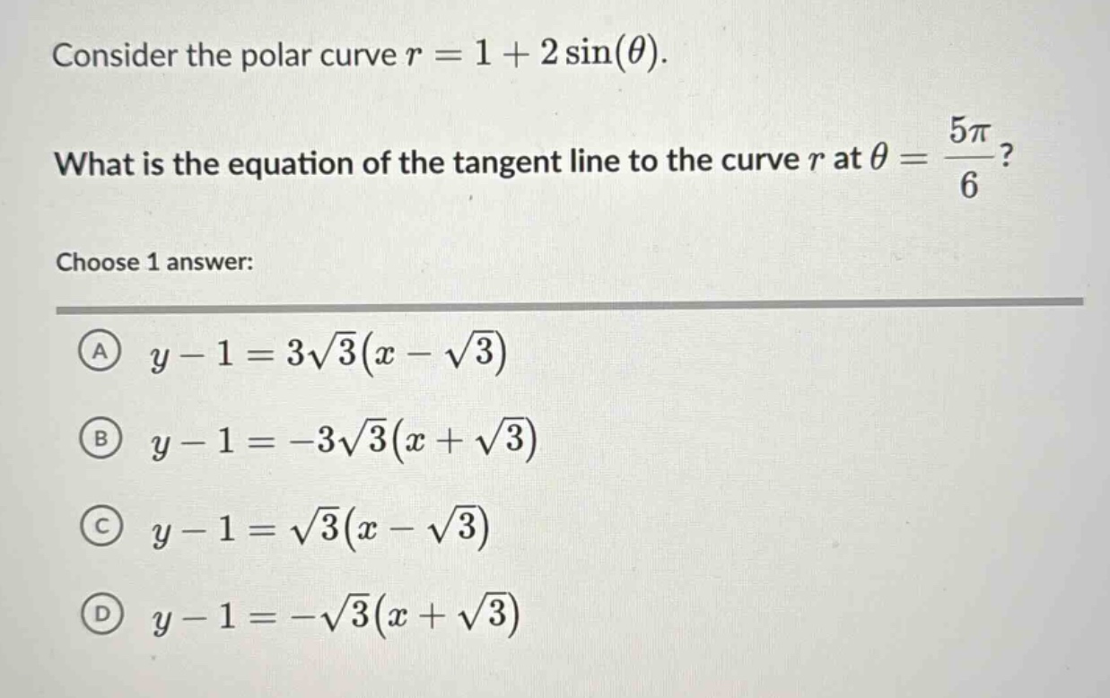consider the polar curve $r = 1 + 2sin(\theta)$. what is the equation of the tangent line to the curve $r$ at $\theta=\frac{5pi}{6}$? choose 1 answer: (a) $y - 1 = 3sqrt{3}(x - sqrt{3})$ (b) $y - 1=-3sqrt{3}(x+sqrt{3})$ (c) $y - 1=sqrt{3}(x - sqrt{3})$ (d) $y - 1=-sqrt{3}(x+sqrt{3})$