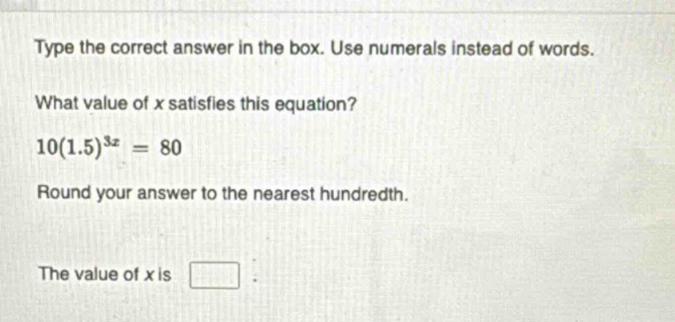 type the correct answer in the box. use numerals instead of words. what value of x satisfies this equation? 10(1.5)^{3x}=80 round your answer to the nearest hundredth. the value of x is
