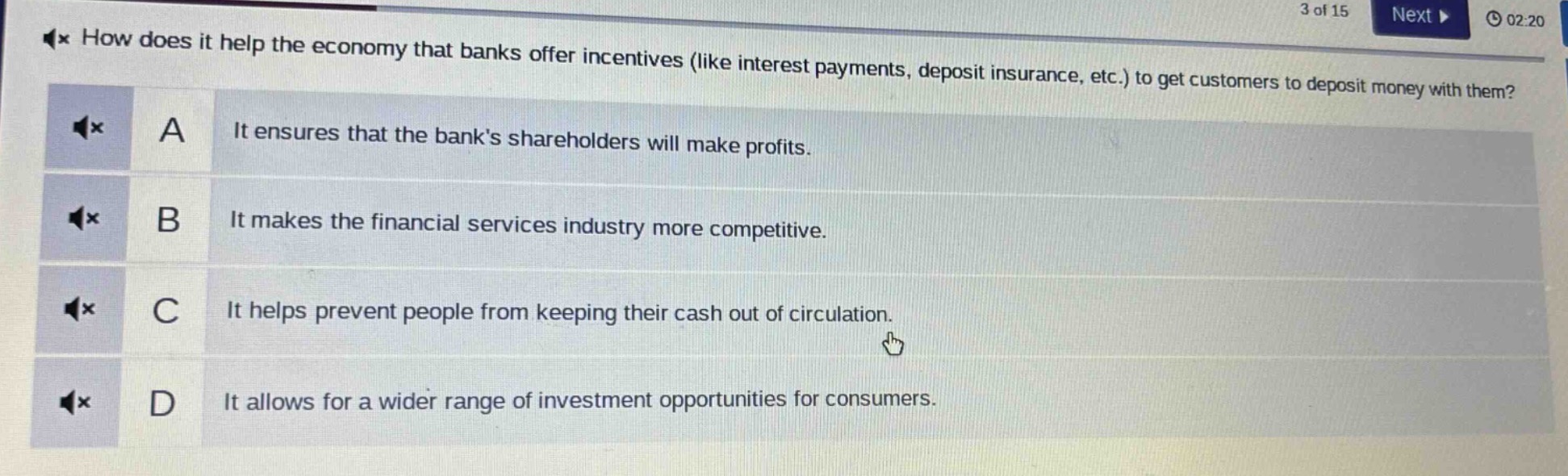 how does it help the economy that banks offer incentives (like interest payments, deposit insurance, etc.) to get customers to deposit money with them?\na it ensures that the banks shareholders will make profits.\nb it makes the financial services industry more competitive.\nc it helps prevent people from keeping their cash out of circulation.\nd it allows for a wider range of investment opportunities for consumers.
