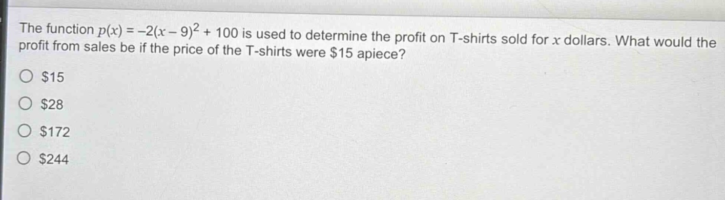the function $p(x)=-2(x - 9)^2+100$ is used to determine the profit on t - shirts sold for $x$ dollars. what would the profit from sales be if the price of the t - shirts were $15 apiece?\n$15\n$28\n$172\n$244