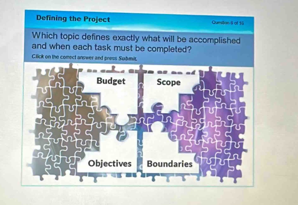 defining the project\nquestion 6 of 16\nwhich topic defines exactly what will be accomplished and when each task must be completed?\nclick on the correct answer and press submit.\nbudget\nscope\nobjectives\nboundaries