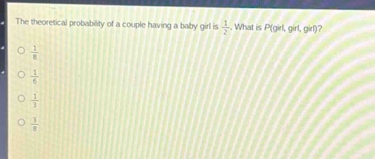 the theoretical probability of a couple having a baby girl is $\frac{1}{2}$. what is $p(\text{girl, girl, girl})$?\n$\frac{1}{8}$\n$\frac{1}{6}$\n$\frac{1}{3}$\n$\frac{3}{8}$