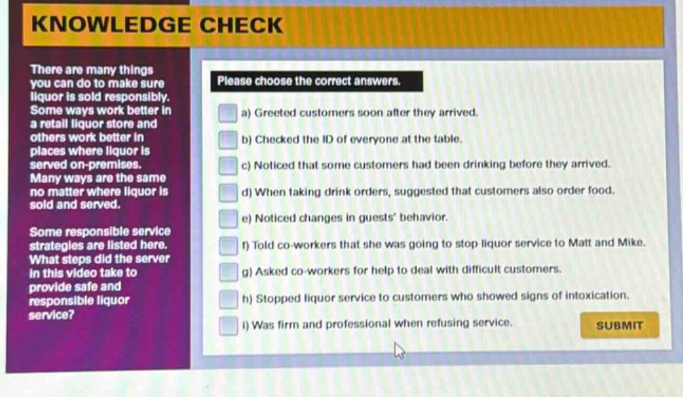 knowledge check\nthere are many things you can do to make sure liquor is sold responsibly. some ways work better in a retail liquor store and others work better in places where liquor is served on - premises. many ways are the same no matter where liquor is sold and served.\nsome responsible service strategies are listed here. what steps did the server in this video take to provide safe and responsible liquor service?\nplease choose the correct answers.\na) greeted customers soon after they arrived.\nb) checked the id of everyone at the table.\nc) noticed that some customers had been drinking before they arrived.\nd) when taking drink orders, suggested that customers also order food.\ne) noticed changes in guests’ behavior.\nf) told co - workers that she was going to stop liquor service to matt and mike.\ng) asked co - workers for help to deal with difficult customers.\nh) stopped liquor service to customers who showed signs of intoxication.\ni) was firm and professional when refusing service.