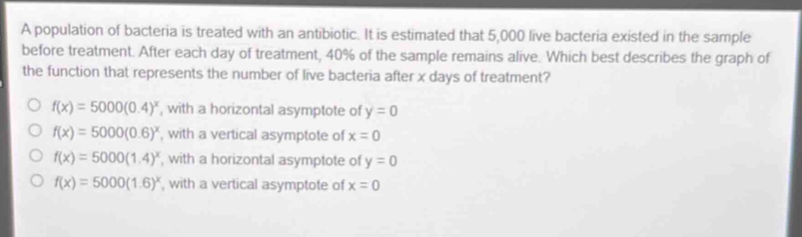 a population of bacteria is treated with an antibiotic. it is estimated that 5,000 live bacteria existed in the sample before treatment. after each day of treatment, 40% of the sample remains alive. which best describes the graph of the function that represents the number of live bacteria after x days of treatment?\n○ f(x)=5000(0.4)^x, with a horizontal asymptote of y = 0\n○ f(x)=5000(0.6)^x, with a vertical asymptote of x = 0\n○ f(x)=5000(1.4)^x, with a horizontal asymptote of y = 0\n○ f(x)=5000(1.6)^x, with a vertical asymptote of x = 0
