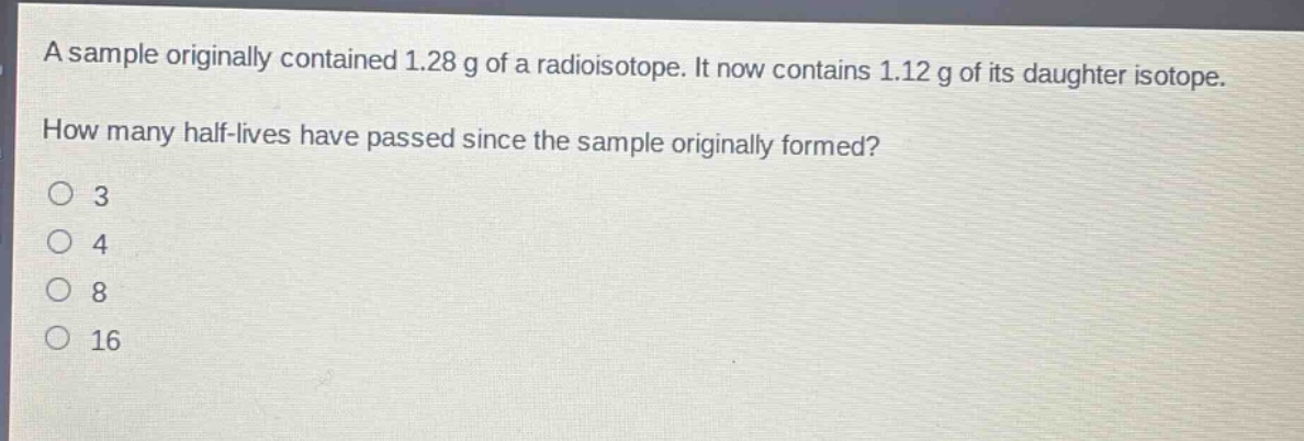 a sample originally contained 1.28 g of a radioisotope. it now contains 1.12 g of its daughter isotope. how many half - lives have passed since the sample originally formed?\no 3\no 4\no 8\no 16