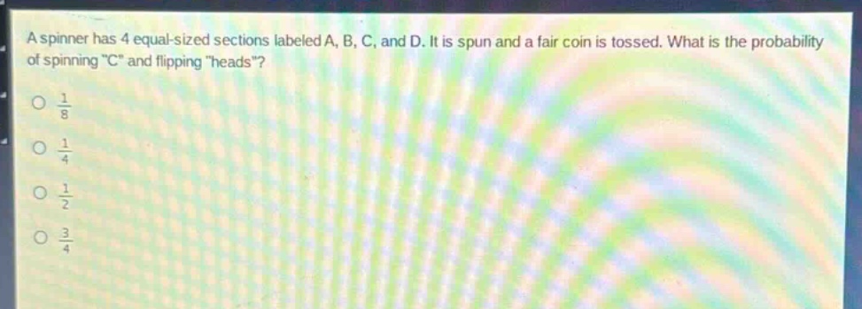 a spinner has 4 equal - sized sections labeled a, b, c, and d. it is spun and a fair coin is tossed. what is the probability of spinning \c\ and flipping \heads\?\n$\frac{1}{8}$\n$\frac{1}{4}$\n$\frac{1}{2}$\n$\frac{3}{4}$