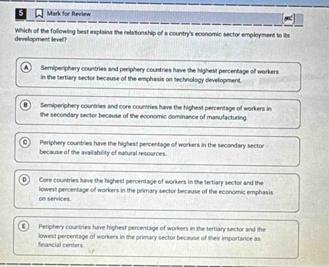 5 mark for review which of the following best explains the relationship of a countrys economic sector employment to its development level? a semiperiphery countries and periphery countries have the highest percentage of workers in the tertiary sector because of the emphasis on technology development. b semiperiphery countries and core countries have the highest percentage of workers in the secondary sector because of the economic dominance of manufacturing. c periphery countries have the highest percentage of workers in the secondary sector because of the availability of natural resources. d core countries have the highest percentage of workers in the tertiary sector and the lowest percentage of workers in the primary sector because of the economic emphasis on services. e periphery countries have highest percentage of workers in the tertiary sector and the lowest percentage of workers in the primary sector because of their importance as financial centers.