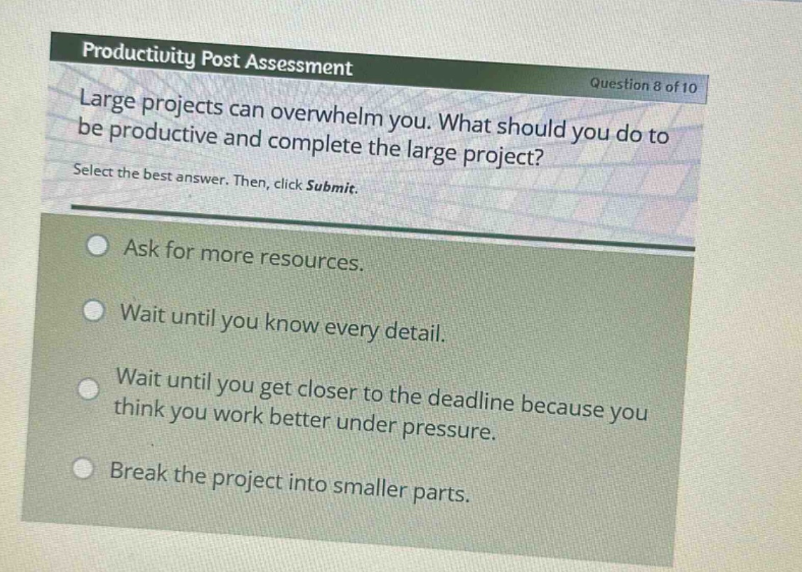 productivity post assessment\nquestion 8 of 10\nlarge projects can overwhelm you. what should you do to be productive and complete the large project?\nselect the best answer. then, click submit.\nask for more resources.\nwait until you know every detail.\nwait until you get closer to the deadline because you think you work better under pressure.\nbreak the project into smaller parts.