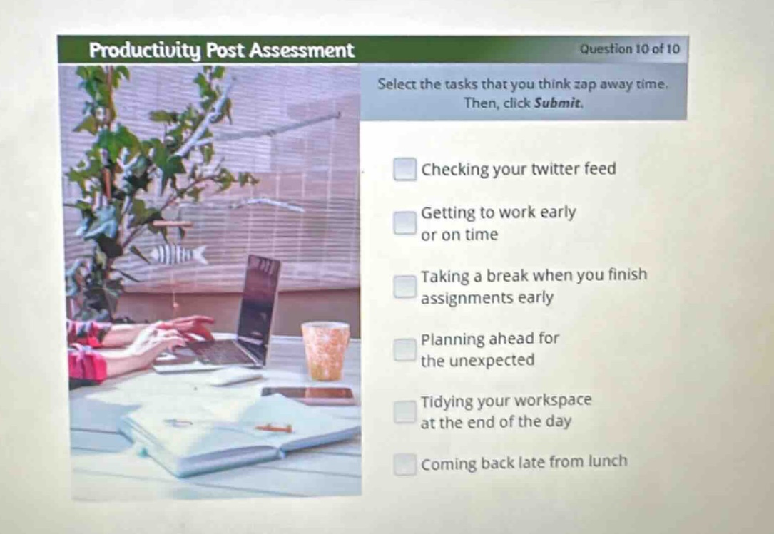 productivity post assessment\nquestion 10 of 10\nselect the tasks that you think zap away time. then, click submit.\nchecking your twitter feed\ngetting to work early or on time\ntaking a break when you finish assignments early\nplanning ahead for the unexpected\ntidying your workspace at the end of the day\ncoming back late from lunch