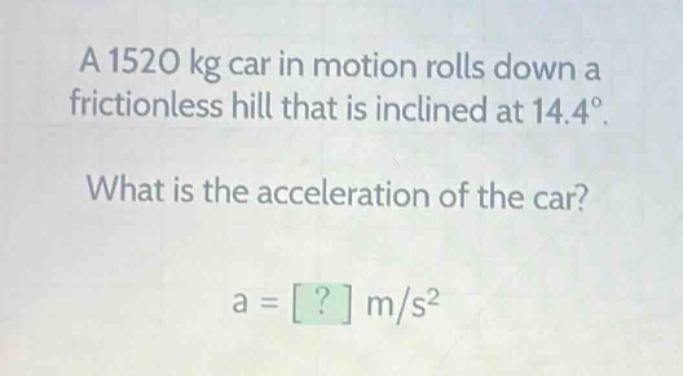 a 1520 kg car in motion rolls down a frictionless hill that is inclined at 14.4°. what is the acceleration of the car? a = ? m/s²