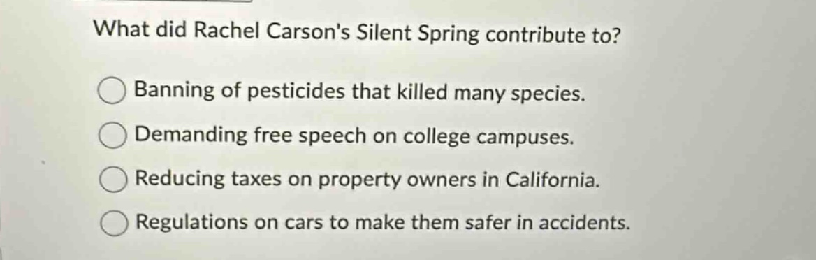what did rachel carsons silent spring contribute to?\nbanning of pesticides that killed many species.\ndemanding free speech on college campuses.\nreducing taxes on property owners in california.\nregulations on cars to make them safer in accidents.