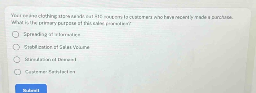 your online clothing store sends out $10 coupons to customers who have recently made a purchase. what is the primary purpose of this sales promotion?\nspreading of information\nstabilization of sales volume\nstimulation of demand\ncustomer satisfaction