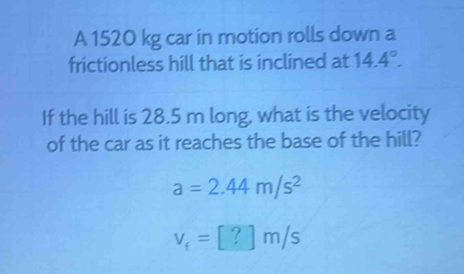 a 1520 kg car in motion rolls down a frictionless hill that is inclined at 14.4°. if the hill is 28.5 m long, what is the velocity of the car as it reaches the base of the hill? a = 2.44 m/s² v_f = ? m/s