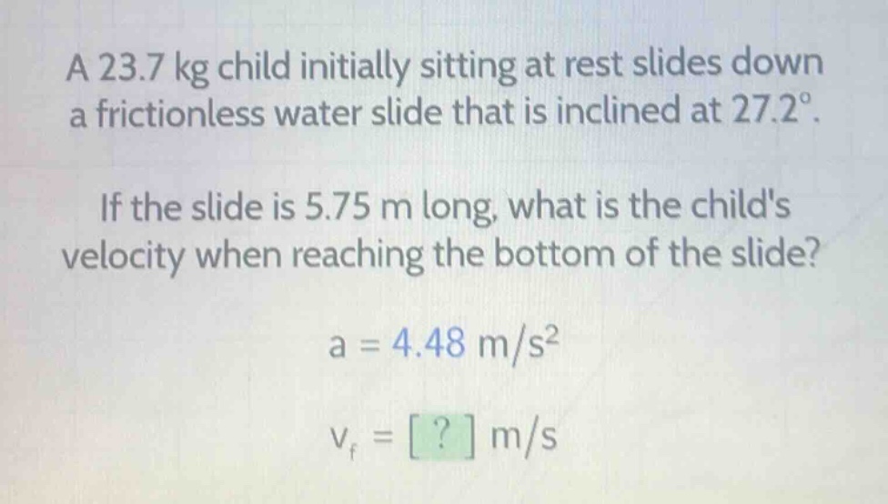 a 23.7 kg child initially sitting at rest slides down a frictionless water slide that is inclined at 27.2°. if the slide is 5.75 m long, what is the childs velocity when reaching the bottom of the slide? a = 4.48 m/s² v_f = ? m/s