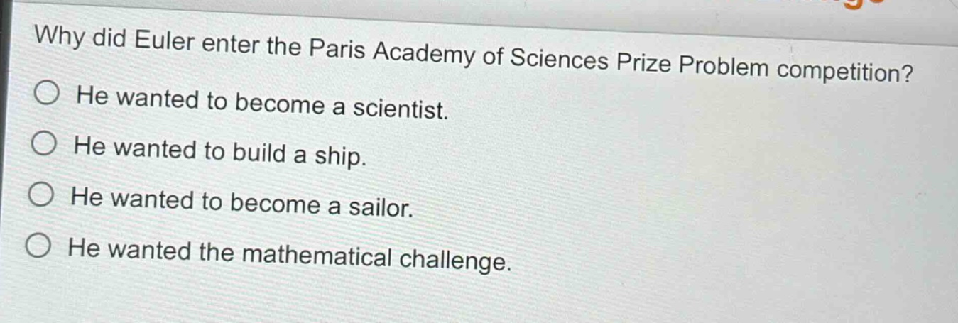 why did euler enter the paris academy of sciences prize problem competition?\nhe wanted to become a scientist.\nhe wanted to build a ship.\nhe wanted to become a sailor.\nhe wanted the mathematical challenge.