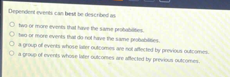 dependent events can best be described as\ntwo or more events that have the same probabilities.\ntwo or more events that do not have the same probabilities.\na group of events whose later outcomes are not affected by previous outcomes.\na group of events whose later outcomes are affected by previous outcomes.