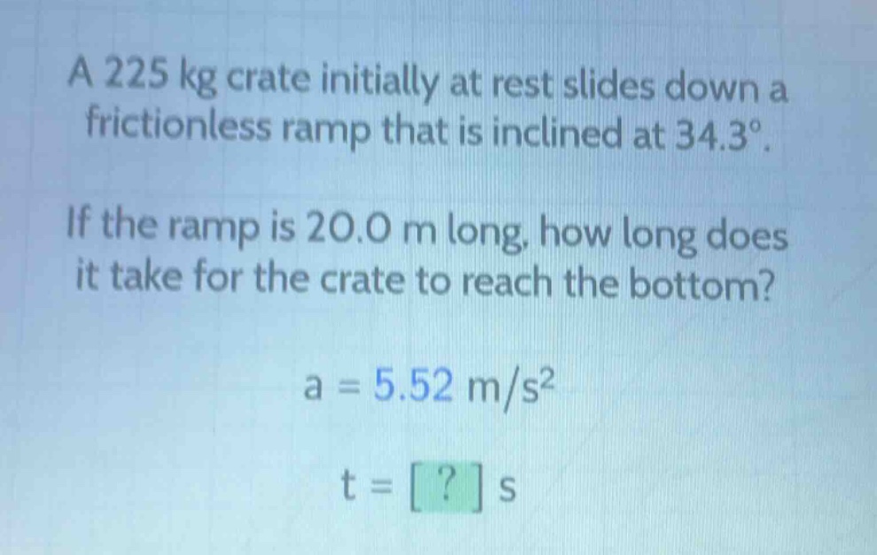 a 225 kg crate initially at rest slides down a frictionless ramp that is inclined at 34.3°. if the ramp is 20.0 m long, how long does it take for the crate to reach the bottom? a = 5.52 m/s² t = ? s