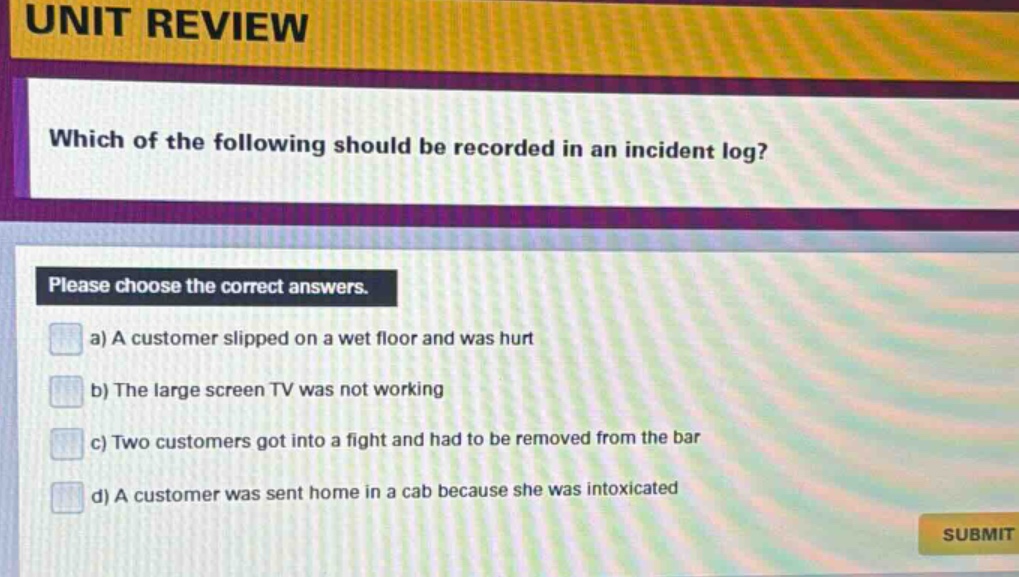 unit review\nwhich of the following should be recorded in an incident log?\nplease choose the correct answers.\na) a customer slipped on a wet floor and was hurt\nb) the large screen tv was not working\nc) two customers got into a fight and had to be removed from the bar\nd) a customer was sent home in a cab because she was intoxicated