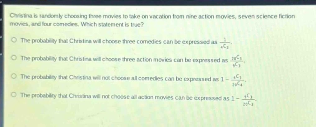 christina is randomly choosing three movies to take on vacation from nine action movies, seven science fiction movies, and four comedies. which statement is true? the probability that christina will choose three comedies can be expressed as $\frac{1}{_{4}c_{3}}$. the probability that christina will choose three action movies can be expressed as $\frac{_{20}c_{3}}{_{9}c_{3}}$. the probability that christina will not choose all comedies can be expressed as $1 - \frac{_{4}c_{3}}{_{20}c_{4}}$. the probability that christina will not choose all action movies can be expressed as $1 - \frac{_{9}c_{3}}{_{20}c_{3}}$.