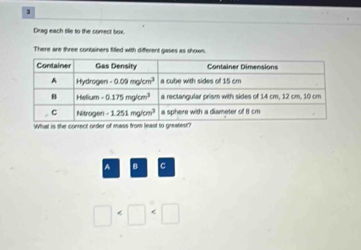 drag each tile to the correct box. there are three containers filled with different gases as shown. \n|container|gas density|container dimensions|\n|----|----|----|\n|a|hydrogen - 0.09 mg/cm³|a cube with sides of 15 cm|\n|b|helium - 0.175 mg/cm³|a rectangular prism with sides of 14 cm, 12 cm, 10 cm|\n|c|nitrogen - 1.251 mg/cm³|a sphere with a diameter of 8 cm|\nwhat is the correct order of mass from least to greatest?