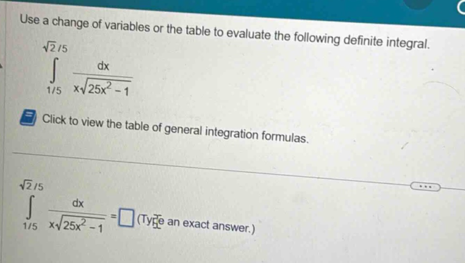 use a change of variables or the table to evaluate the following definite integral.\n int_{1/5}^{sqrt{2}/5} \frac{dx}{xsqrt{25x^{2}-1}} \nclick to view the table of general integration formulas.\n int_{1/5}^{sqrt{2}/5} \frac{dx}{xsqrt{25x^{2}-1}}=\text{(type an exact answer.)}
