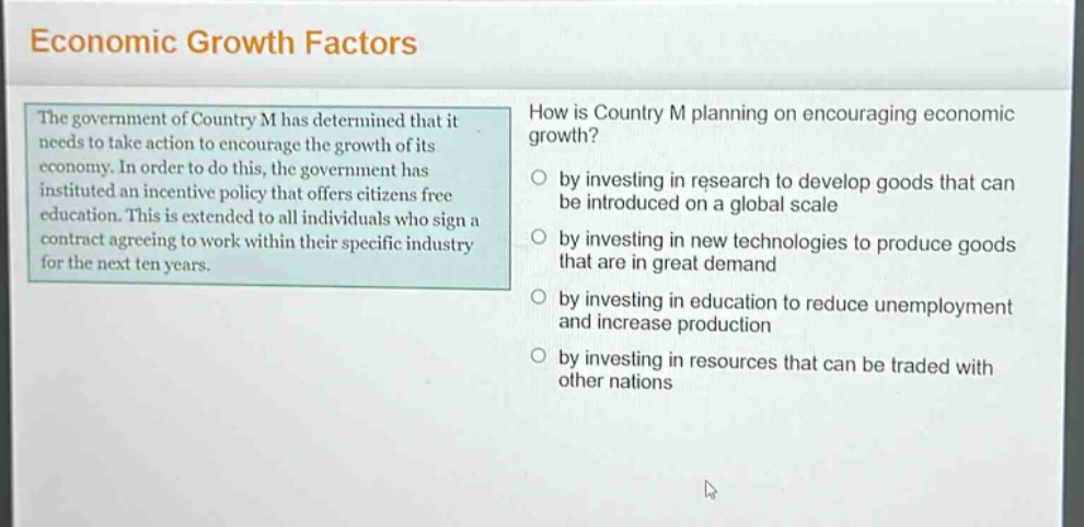 economic growth factors\nthe government of country m has determined that it needs to take action to encourage the growth of its economy. in order to do this, the government has instituted an incentive policy that offers citizens free education. this is extended to all individuals who sign a contract agreeing to work within their specific industry for the next ten years.\nhow is country m planning on encouraging economic growth?\nby investing in research to develop goods that can be introduced on a global scale\nby investing in new technologies to produce goods that are in great demand\nby investing in education to reduce unemployment and increase production\nby investing in resources that can be traded with other nations