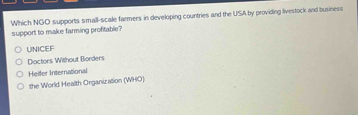 which ngo supports small - scale farmers in developing countries and the usa by providing livestock and business support to make farming profitable?\n○ unicef\n○ doctors without borders\n○ heifer international\n○ the world health organization (who)