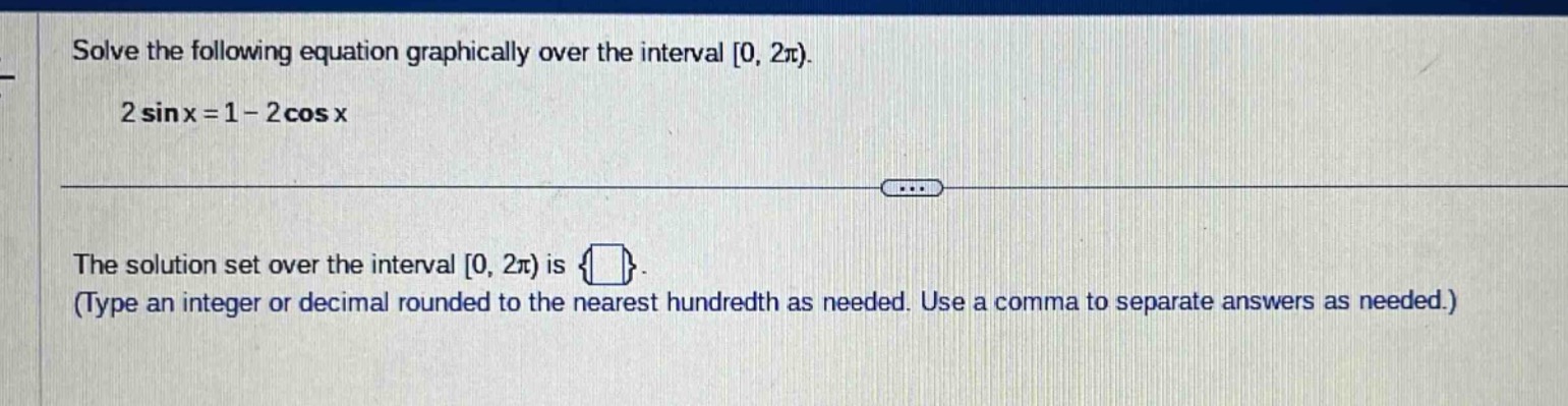 solve the following equation graphically over the interval 0, 2π). 2 sin x = 1 - 2 cos x\nthe solution set over the interval 0, 2π) is {}. (type an integer or decimal rounded to the nearest hundredth as needed. use a comma to separate answers as needed.)
