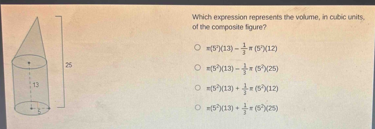which expression represents the volume, in cubic units, of the composite figure?\n○ $pi(5^{2})(13)-\frac{1}{3}pi(5^{2})(12)$\n○ $pi(5^{2})(13)-\frac{1}{3}pi(5^{2})(25)$\n○ $pi(5^{2})(13)+\frac{1}{3}pi(5^{2})(12)$\n○ $pi(5^{2})(13)+\frac{1}{3}pi(5^{2})(25)$