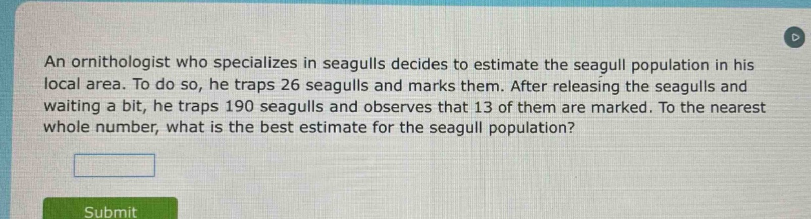 an ornithologist who specializes in seagulls decides to estimate the seagull population in his local area. to do so, he traps 26 seagulls and marks them. after releasing the seagulls and waiting a bit, he traps 190 seagulls and observes that 13 of them are marked. to the nearest whole number, what is the best estimate for the seagull population?