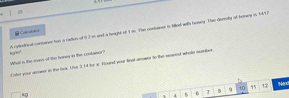 a cylindrical container has a radius of 0.2 m and a height of 1 m. the container is filled with honey. the density of honey is 1417 kg/m³. what is the mass of the honey in the container? enter your answer in the box. use 3.14 for π. round your final answer to the nearest whole number.