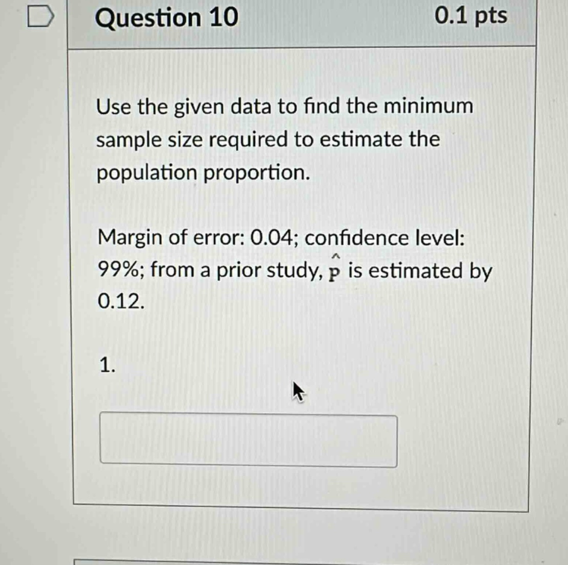 question 10 0.1 pts\nuse the given data to find the minimum sample size required to estimate the population proportion.\nmargin of error: 0.04; confidence level: 99%; from a prior study, $hat{p}$ is estimated by 0.12.\n1.