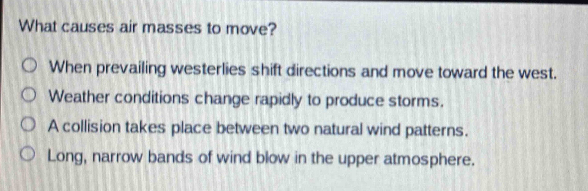 what causes air masses to move?\n○ when prevailing westerlies shift directions and move toward the west.\n○ weather conditions change rapidly to produce storms.\n○ a collision takes place between two natural wind patterns.\n○ long, narrow bands of wind blow in the upper atmosphere.