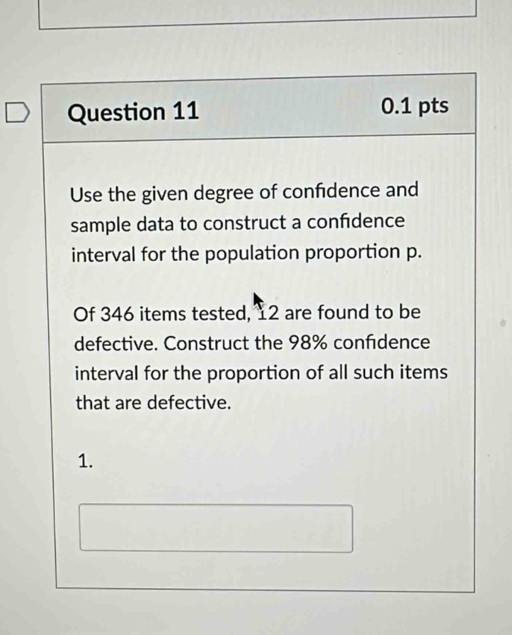 question 11 0.1 pts use the given degree of confidence and sample data to construct a confidence interval for the population proportion p. of 346 items tested, 12 are found to be defective. construct the 98% confidence interval for the proportion of all such items that are defective. 1.