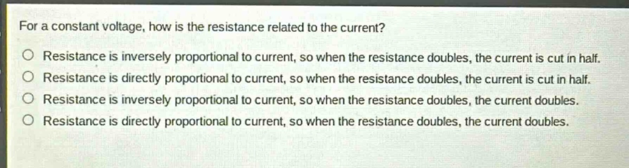for a constant voltage, how is the resistance related to the current?\no resistance is inversely proportional to current, so when the resistance doubles, the current is cut in half.\no resistance is directly proportional to current, so when the resistance doubles, the current is cut in half.\no resistance is inversely proportional to current, so when the resistance doubles, the current doubles.\no resistance is directly proportional to current, so when the resistance doubles, the current doubles.